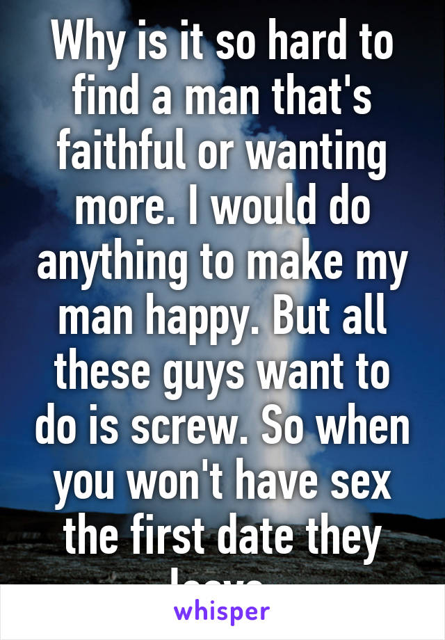 Why is it so hard to find a man that's faithful or wanting more. I would do anything to make my man happy. But all these guys want to do is screw. So when you won't have sex the first date they leave.