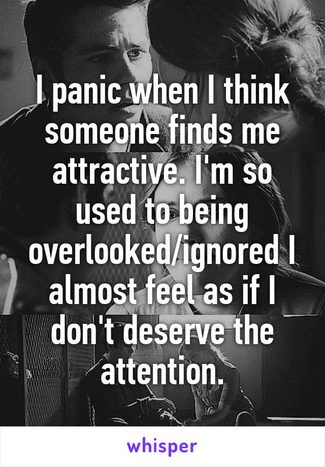 I panic when I think someone finds me attractive. I'm so used to being overlooked/ignored I almost feel as if I don't deserve the attention.