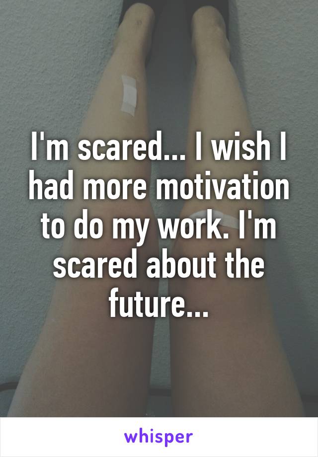 I'm scared... I wish I had more motivation to do my work. I'm scared about the future...