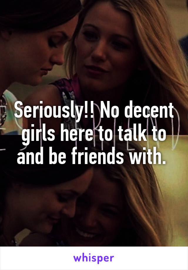 Seriously!! No decent girls here to talk to and be friends with. 