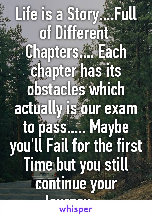 Life is a Story....Full of Different  Chapters.... Each chapter has its obstacles which actually is our exam to pass..... Maybe you'll Fail for the first Time but you still continue your Journey.....