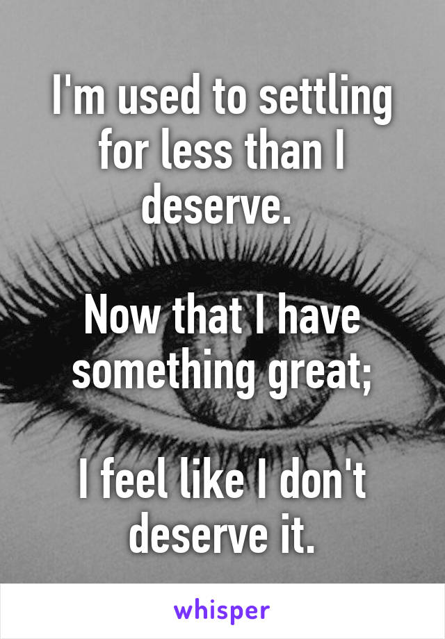 I'm used to settling for less than I deserve. 

Now that I have something great;

I feel like I don't deserve it.