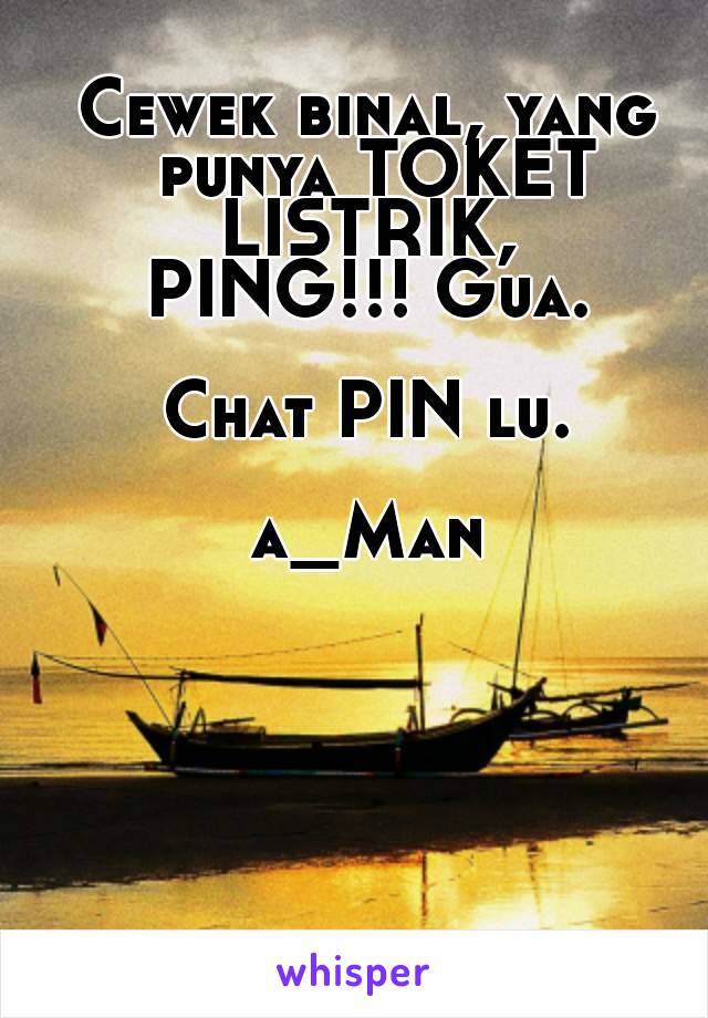 Cewek binal, yang punya TOKET LISTRIK, 
PING!!! Gua.

Chat PIN lu.

a_Man