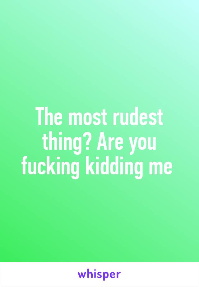 The most rudest thing? Are you fucking kidding me 