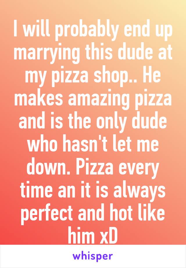 I will probably end up marrying this dude at my pizza shop.. He makes amazing pizza and is the only dude who hasn't let me down. Pizza every time an it is always perfect and hot like him xD