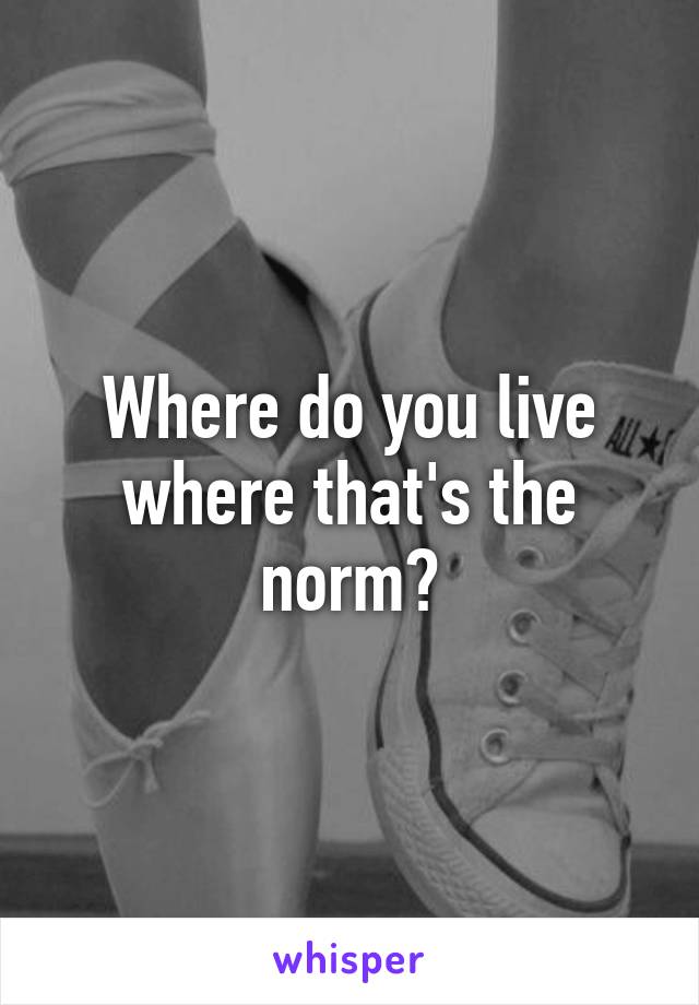 Where do you live where that's the norm?