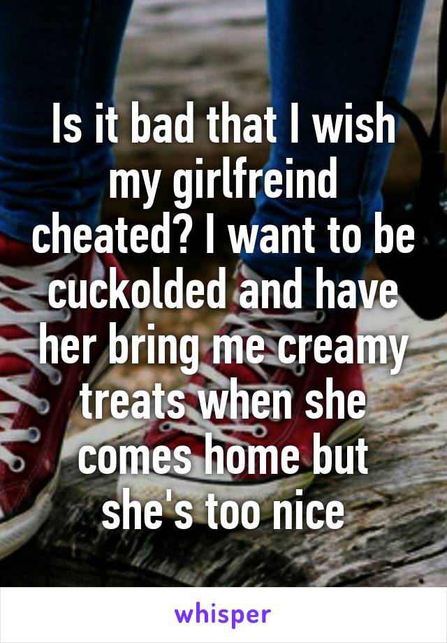 Is it bad that I wish my girlfreind cheated? I want to be cuckolded and have her bring me creamy treats when she comes home but she's too nice