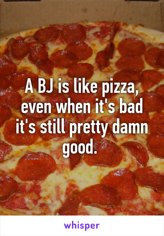 A BJ is like pizza, even when it's bad it's still pretty damn good. 