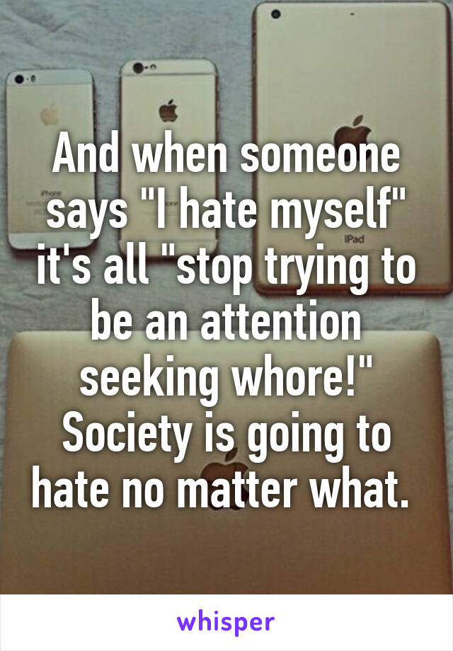 And when someone says "I hate myself" it's all "stop trying to be an attention seeking whore!" Society is going to hate no matter what. 