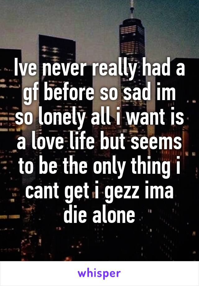 Ive never really had a gf before so sad im so lonely all i want is a love life but seems to be the only thing i cant get i gezz ima die alone