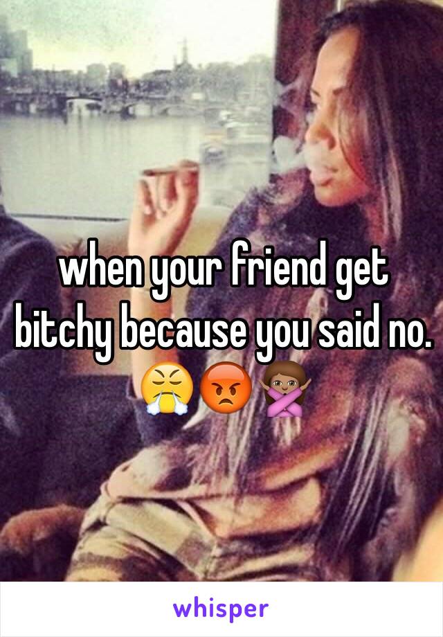 when your friend get bitchy because you said no. 😤😡🙅🏽