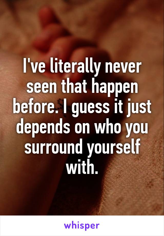 I've literally never seen that happen before. I guess it just depends on who you surround yourself with.