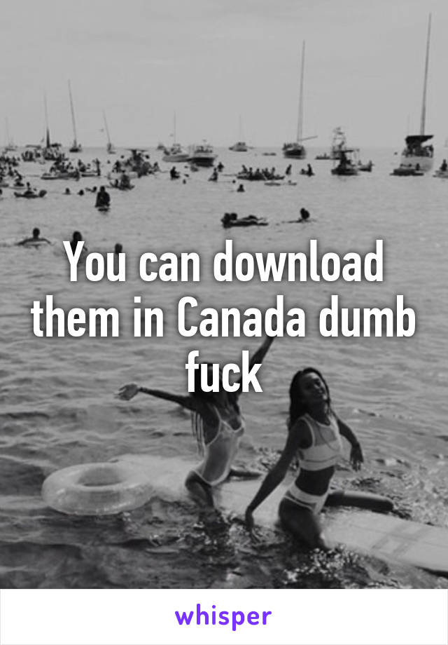 You can download them in Canada dumb fuck