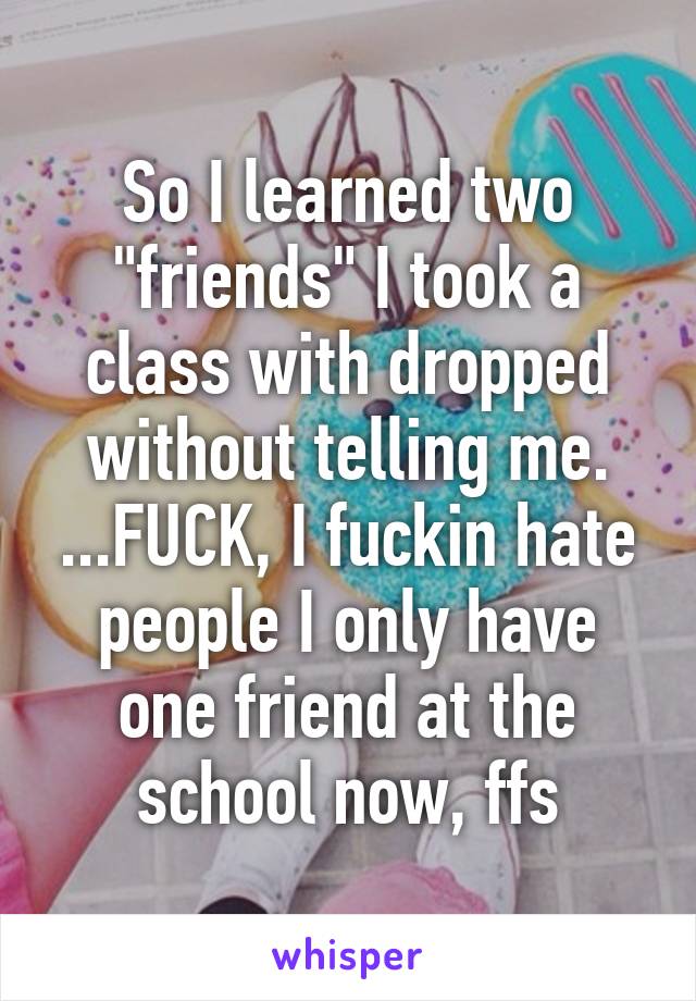 So I learned two "friends" I took a class with dropped without telling me. ...FUCK, I fuckin hate people I only have one friend at the school now, ffs