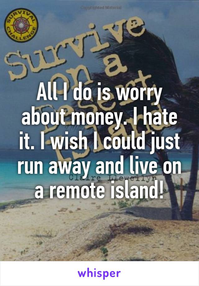 All I do is worry about money. I hate it. I wish I could just run away and live on a remote island!