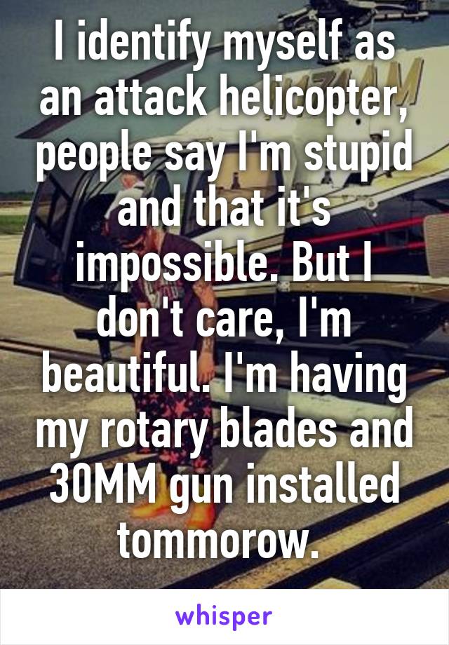 I identify myself as an attack helicopter, people say I'm stupid and that it's impossible. But I don't care, I'm beautiful. I'm having my rotary blades and 30MM gun installed tommorow. 
