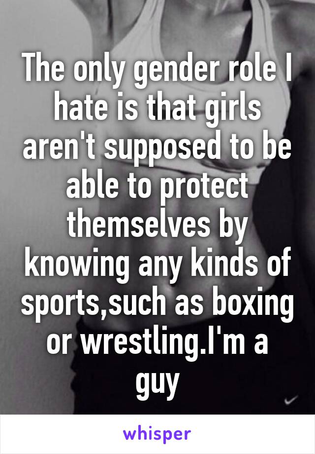 The only gender role I hate is that girls aren't supposed to be able to protect themselves by knowing any kinds of sports,such as boxing or wrestling.I'm a guy