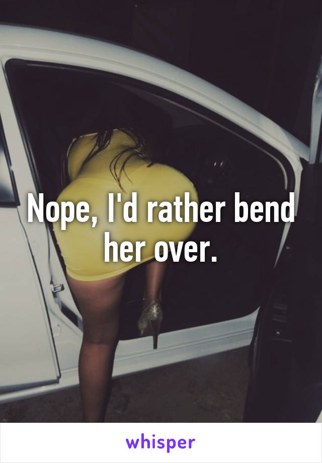 Nope, I'd rather bend her over.