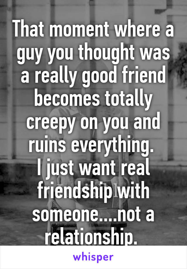 That moment where a guy you thought was a really good friend becomes totally creepy on you and ruins everything. 
I just want real friendship with someone....not a relationship. 