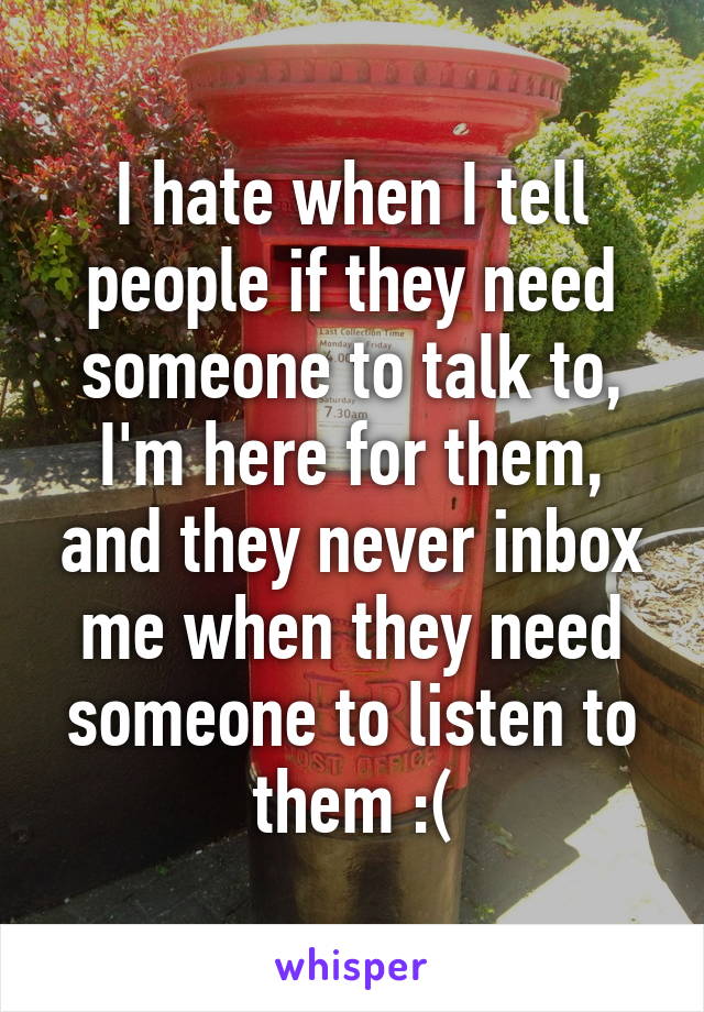 I hate when I tell people if they need someone to talk to, I'm here for them, and they never inbox me when they need someone to listen to them :(