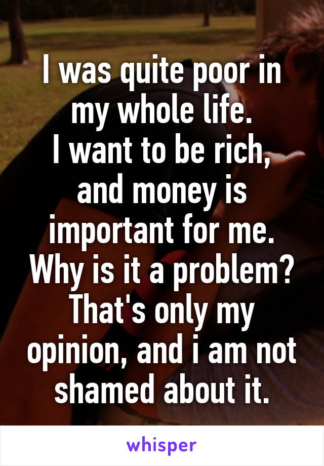 I was quite poor in my whole life.
I want to be rich, and money is important for me.
Why is it a problem? That's only my opinion, and i am not shamed about it.