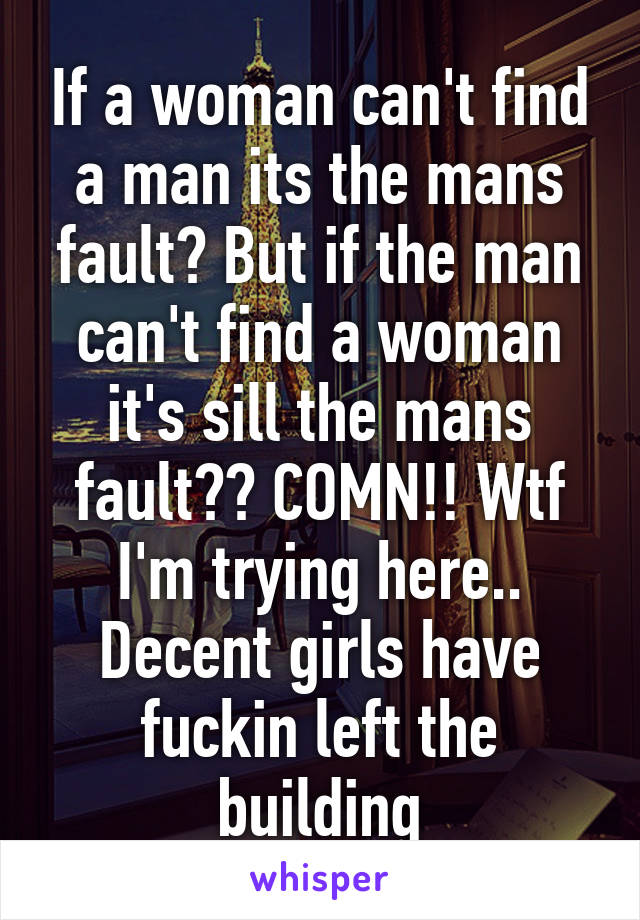 If a woman can't find a man its the mans fault? But if the man can't find a woman it's sill the mans fault?? COMN!! Wtf I'm trying here.. Decent girls have fuckin left the building