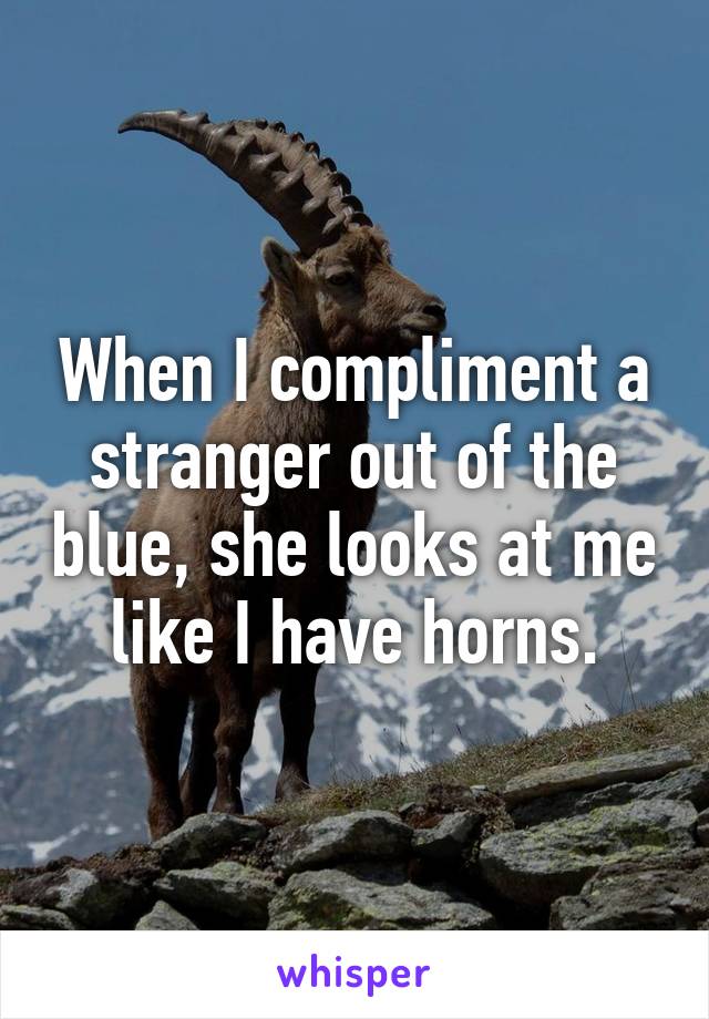 When I compliment a stranger out of the blue, she looks at me like I have horns.