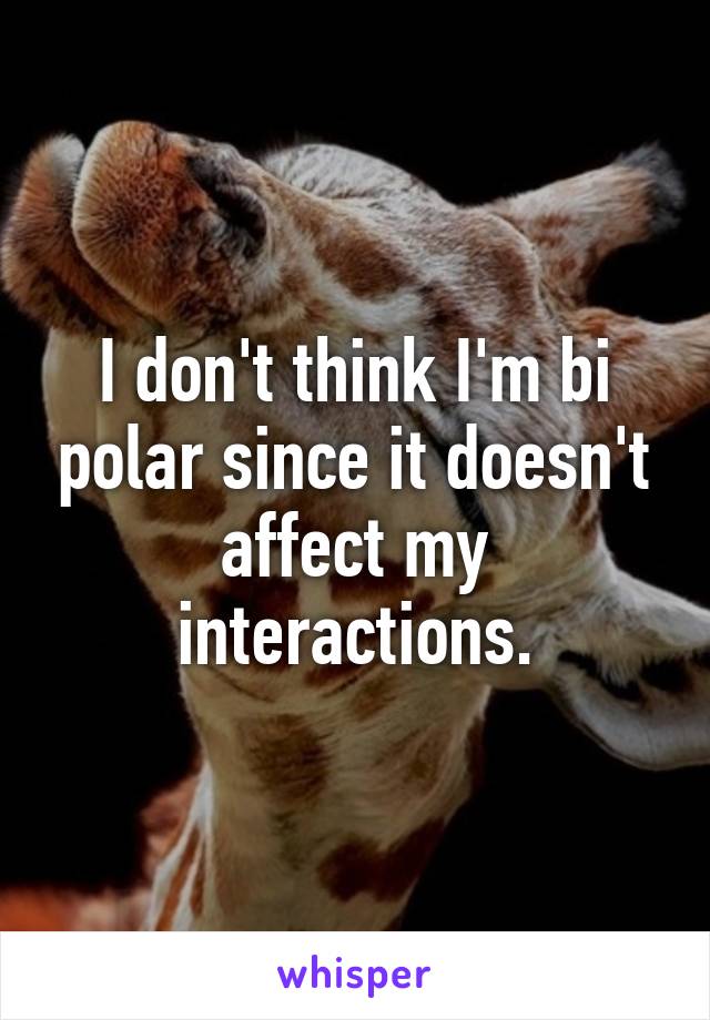 I don't think I'm bi polar since it doesn't affect my interactions.