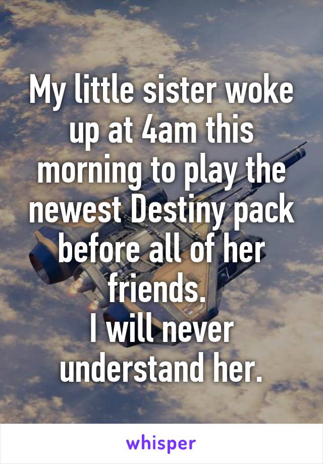 My little sister woke up at 4am this morning to play the newest Destiny pack before all of her friends. 
I will never understand her.