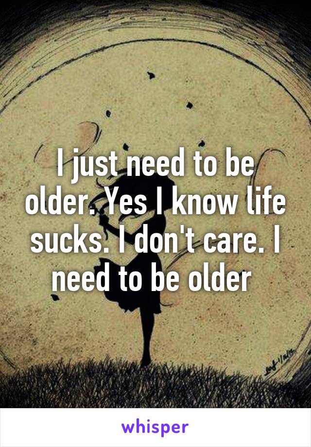 I just need to be older. Yes I know life sucks. I don't care. I need to be older 