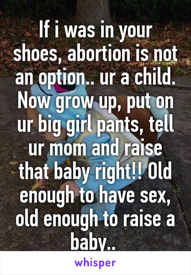 If i was in your shoes, abortion is not an option.. ur a child. Now grow up, put on ur big girl pants, tell ur mom and raise that baby right!! Old enough to have sex, old enough to raise a baby.. 