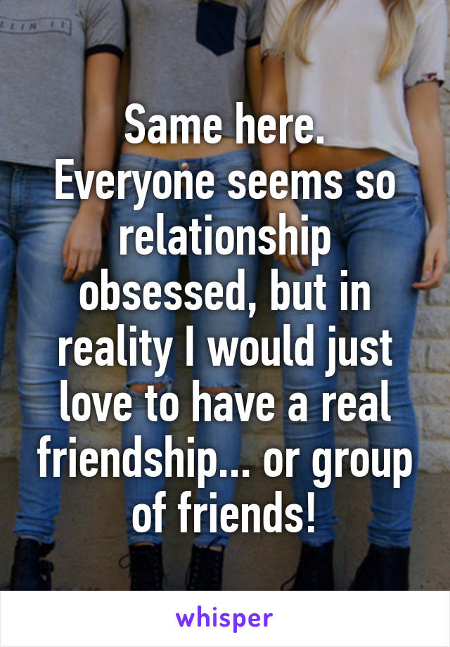 Same here.
Everyone seems so relationship obsessed, but in reality I would just love to have a real friendship... or group of friends!