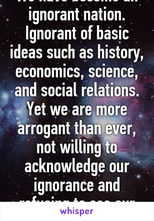 We have become an ignorant nation. Ignorant of basic ideas such as history, economics, science, and social relations. Yet we are more arrogant than ever, not willing to acknowledge our ignorance and refusing to see our flaws. 