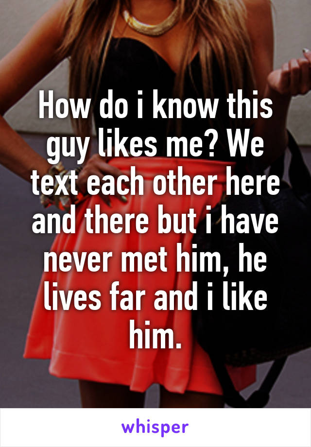 How do i know this guy likes me? We text each other here and there but i have never met him, he lives far and i like him.