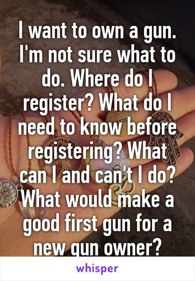 I want to own a gun. I'm not sure what to do. Where do I register? What do I need to know before registering? What can I and can't I do? What would make a good first gun for a new gun owner?