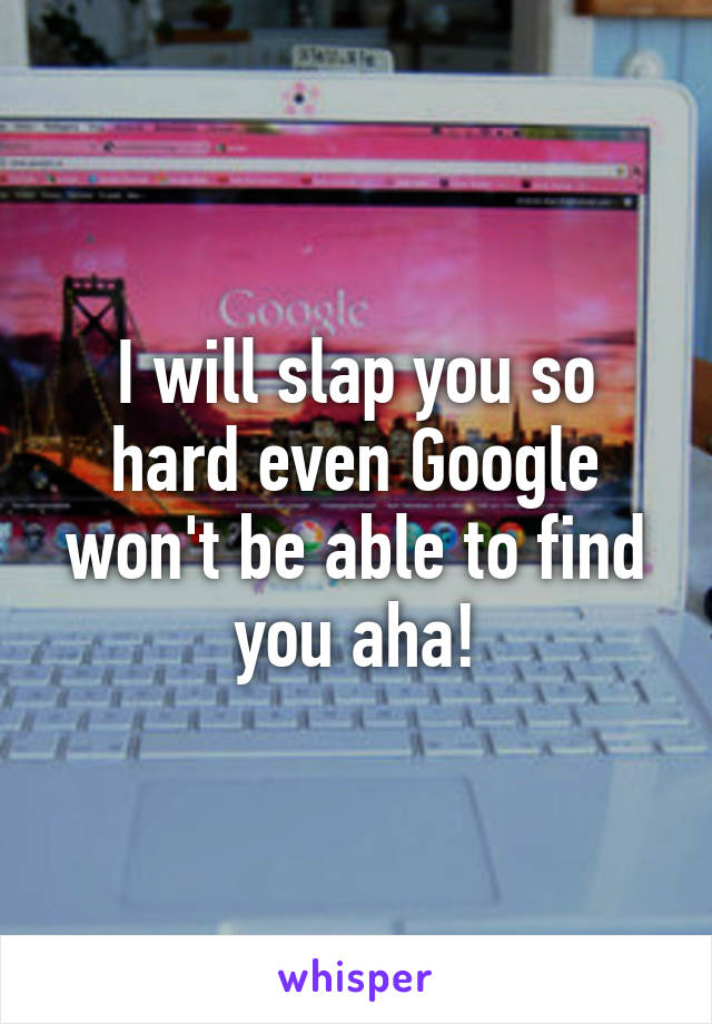 I will slap you so hard even Google won't be able to find you aha!