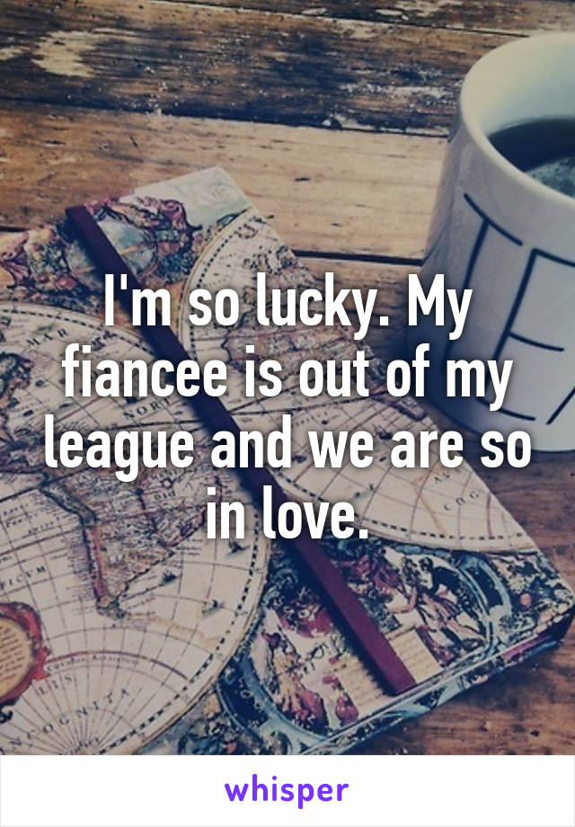 I'm so lucky. My fiancee is out of my league and we are so in love.