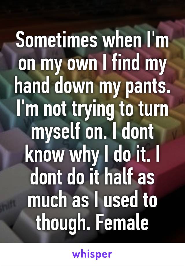 Sometimes when I'm on my own I find my hand down my pants. I'm not trying to turn myself on. I dont know why I do it. I dont do it half as much as I used to though. Female