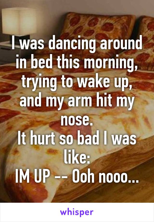 I was dancing around in bed this morning, trying to wake up, and my arm hit my nose.
It hurt so bad I was like:
IM UP -- Ooh nooo...