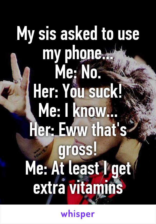 My sis asked to use my phone...
Me: No.
Her: You suck!
Me: I know...
Her: Eww that's gross!
Me: At least I get extra vitamins