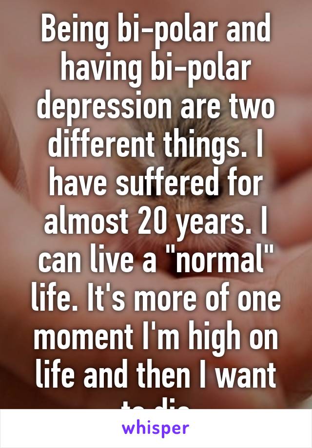 Being bi-polar and having bi-polar depression are two different things. I have suffered for almost 20 years. I can live a "normal" life. It's more of one moment I'm high on life and then I want to die