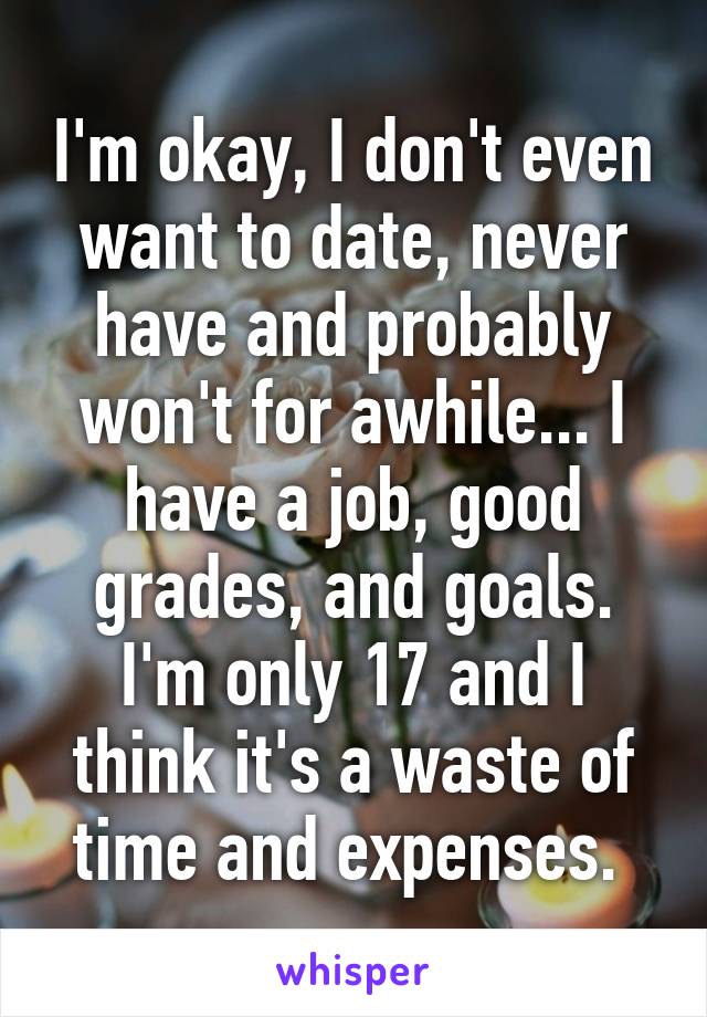 I'm okay, I don't even want to date, never have and probably won't for awhile... I have a job, good grades, and goals. I'm only 17 and I think it's a waste of time and expenses. 