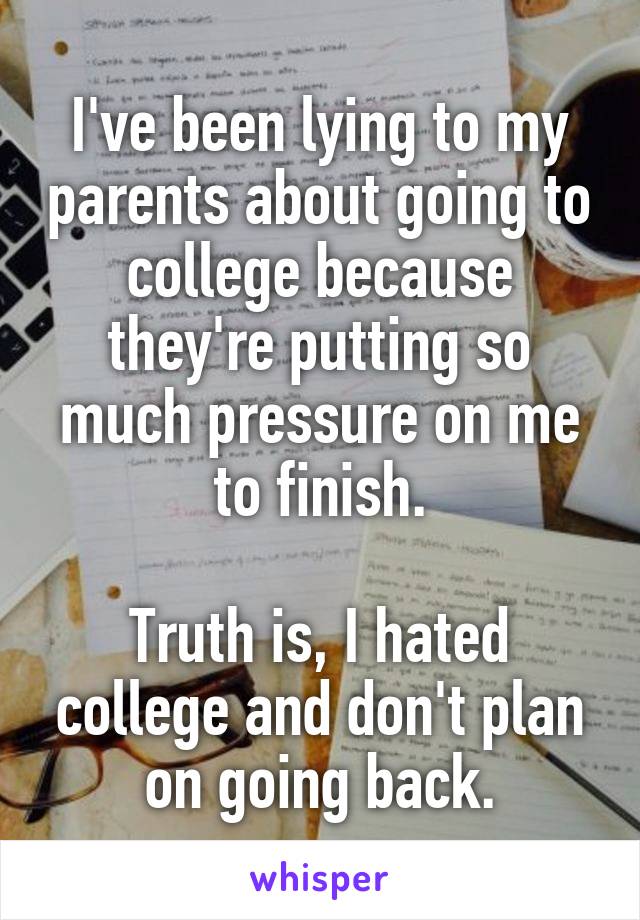 I've been lying to my parents about going to college because they're putting so much pressure on me to finish.

Truth is, I hated college and don't plan on going back.