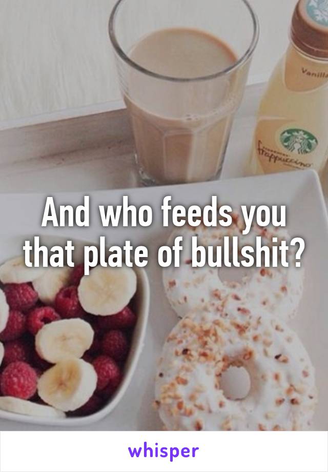 And who feeds you that plate of bullshit?