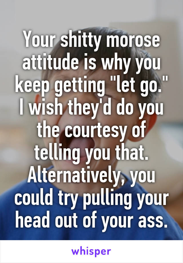 Your shitty morose attitude is why you keep getting "let go." I wish they'd do you the courtesy of telling you that. Alternatively, you could try pulling your head out of your ass.