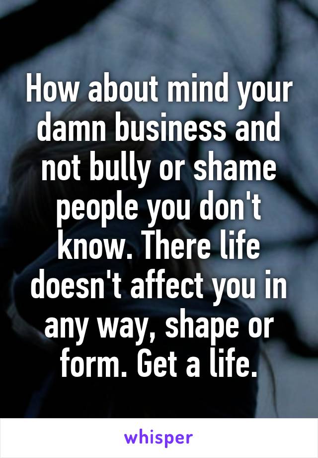 How about mind your damn business and not bully or shame people you don't know. There life doesn't affect you in any way, shape or form. Get a life.