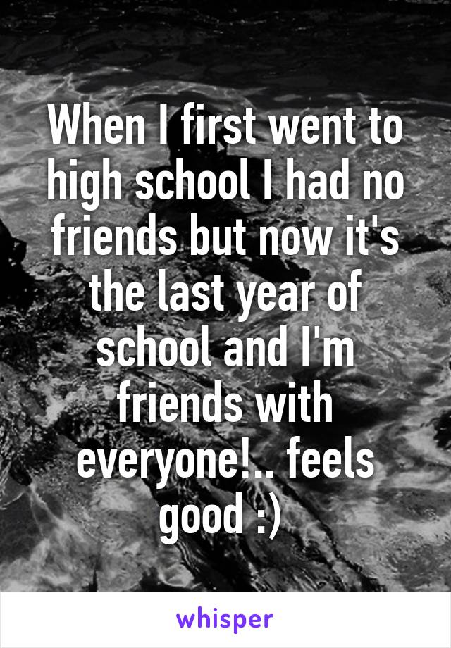 When I first went to high school I had no friends but now it's the last year of school and I'm friends with everyone!.. feels good :) 