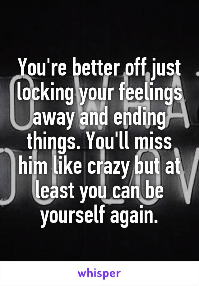 You're better off just locking your feelings away and ending things. You'll miss him like crazy but at least you can be yourself again.