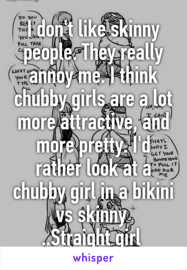 I don't like skinny people. They really annoy me. I think chubby girls are a lot more attractive, and more pretty. I'd rather look at a chubby girl in a bikini vs skinny 
..Straight girl 