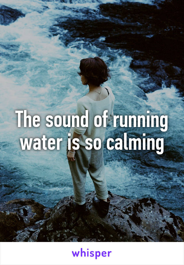 The sound of running water is so calming